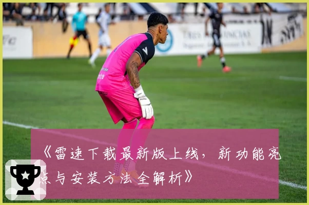 《雷速下载最新版上线，新功能亮点与安装方法全解析》