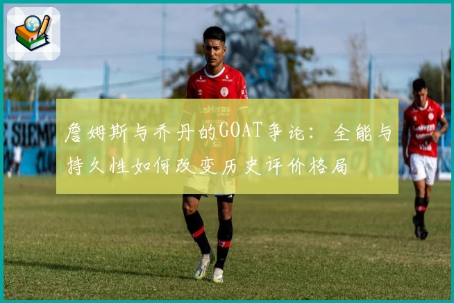 詹姆斯与乔丹的GOAT争论：全能与持久性如何改变历史评价格局