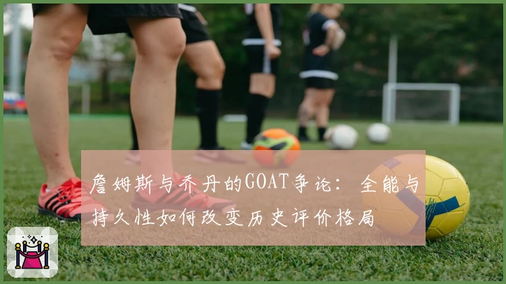 詹姆斯与乔丹的GOAT争论：全能与持久性如何改变历史评价格局