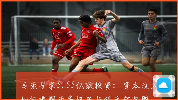 马竞寻求5.55亿欧投资:资本注入如何重塑竞争格局与俱乐部版图