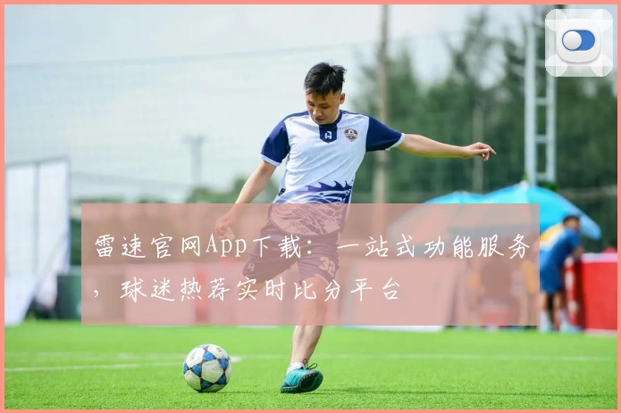 雷速官网App下载：一站式功能服务，球迷热荐实时比分平台