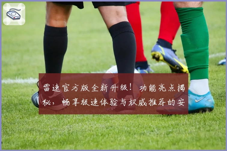 雷速官方版全新升级！功能亮点揭秘，畅享极速体验与权威推荐的安装教程