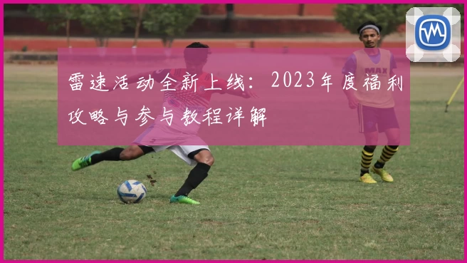 雷速活动全新上线:2023年度福利攻略与参与教程详解