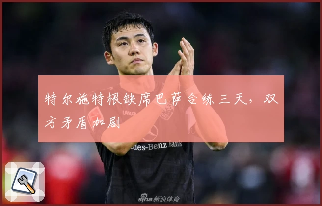 特尔施特根缺席巴萨合练三天,双方矛盾加剧