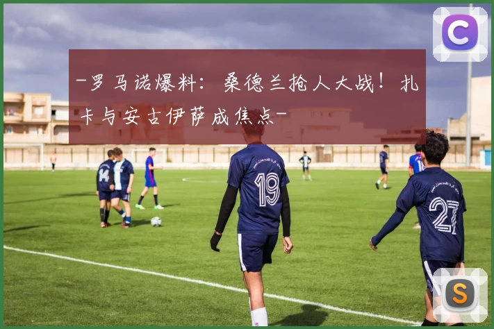 -罗马诺爆料：桑德兰抢人大战！扎卡与安古伊萨成焦点-