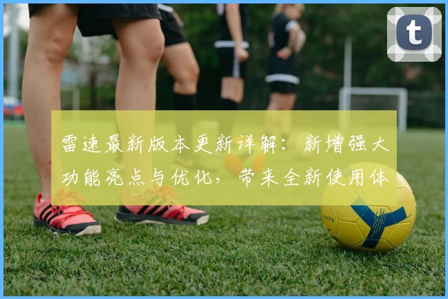 雷速最新版本更新详解：新增强大功能亮点与优化，带来全新使用体验