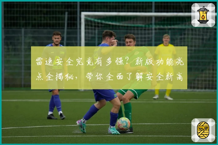 雷速安全究竟有多强？新版功能亮点全揭秘，带你全面了解安全新高度