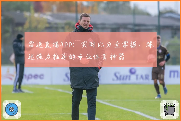 雷速直播App：实时比分全掌握，球迷强力推荐的专业体育神器