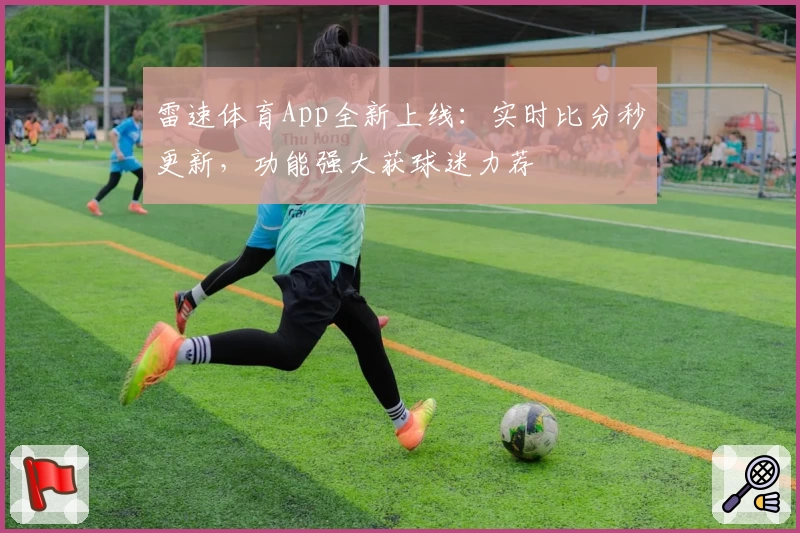 雷速体育App全新上线：实时比分秒更新，功能强大获球迷力荐