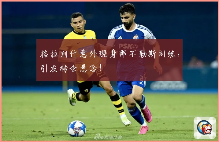 格拉利什意外现身那不勒斯训练，引发转会悬念！